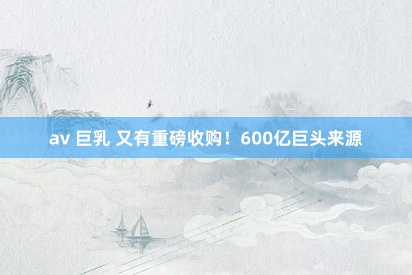 av 巨乳 又有重磅收购！600亿巨头来源