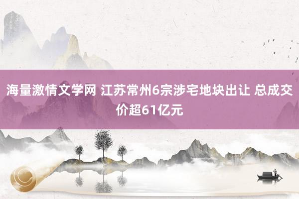海量激情文学网 江苏常州6宗涉宅地块出让 总成交价超61亿元