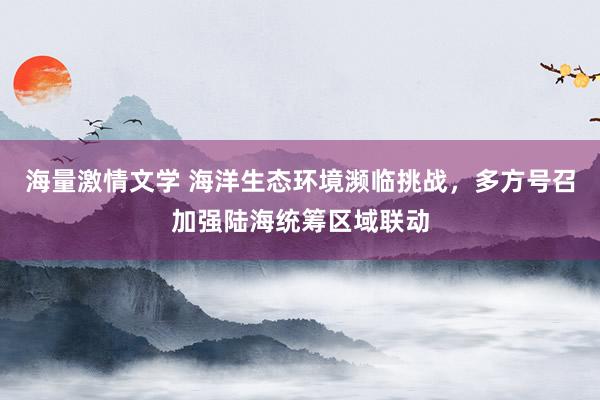 海量激情文学 海洋生态环境濒临挑战，多方号召加强陆海统筹区域联动