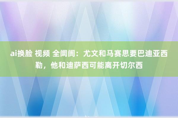 ai换脸 视频 全阛阓：尤文和马赛思要巴迪亚西勒，他和迪萨西可能离开切尔西