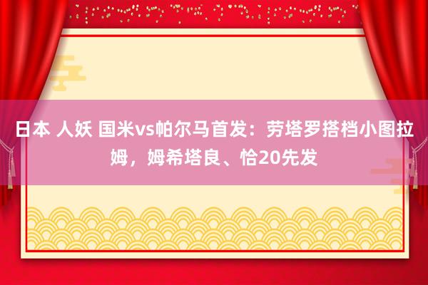 日本 人妖 国米vs帕尔马首发：劳塔罗搭档小图拉姆，姆希塔良、恰20先发