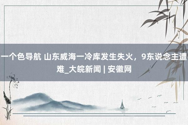 一个色导航 山东威海一冷库发生失火，9东说念主遭难_大皖新闻 | 安徽网