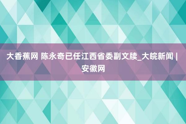 大香蕉网 陈永奇已任江西省委副文牍_大皖新闻 | 安徽网