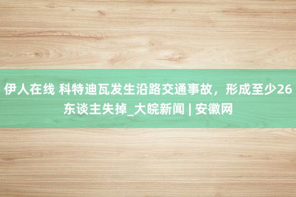 伊人在线 科特迪瓦发生沿路交通事故，形成至少26东谈主失掉_大皖新闻 | 安徽网