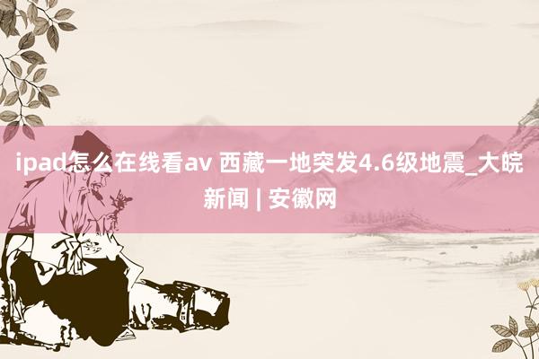 ipad怎么在线看av 西藏一地突发4.6级地震_大皖新闻 | 安徽网