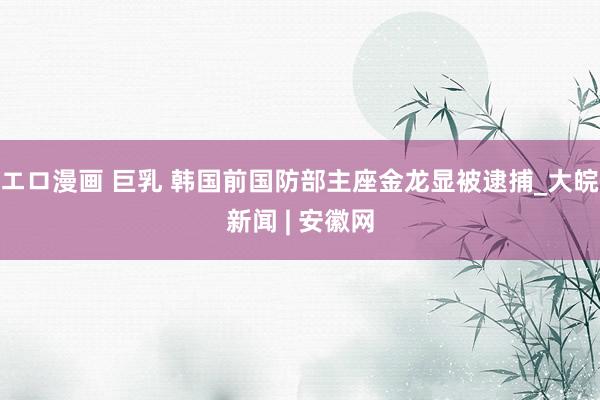 エロ漫画 巨乳 韩国前国防部主座金龙显被逮捕_大皖新闻 | 安徽网