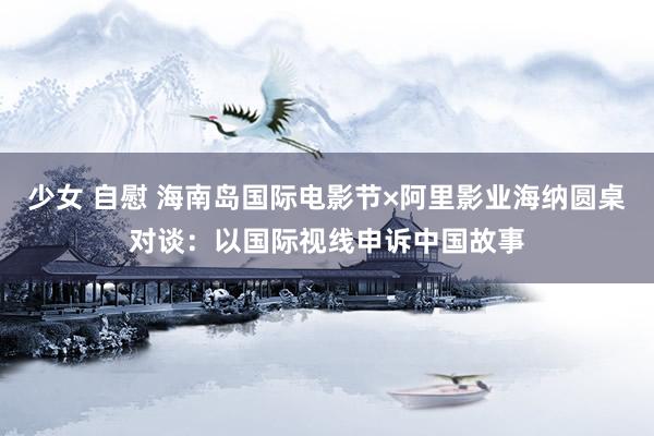 少女 自慰 海南岛国际电影节×阿里影业海纳圆桌对谈：以国际视线申诉中国故事