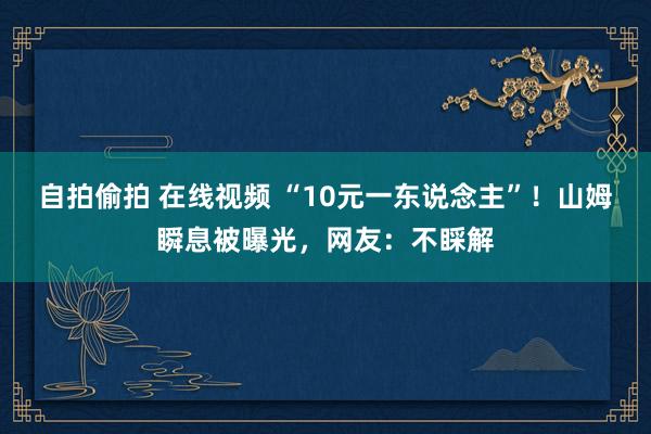 自拍偷拍 在线视频 “10元一东说念主”！山姆瞬息被曝光，网友：不睬解