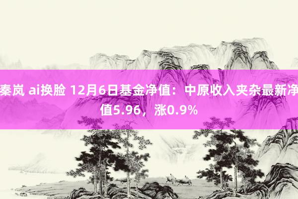 秦岚 ai换脸 12月6日基金净值：中原收入夹杂最新净值5.96，涨0.9%