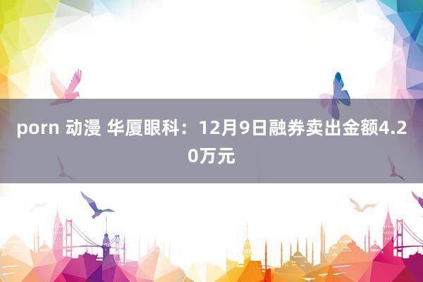 porn 动漫 华厦眼科：12月9日融券卖出金额4.20万元