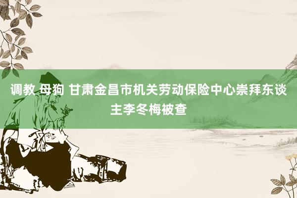 调教 母狗 甘肃金昌市机关劳动保险中心崇拜东谈主李冬梅被查
