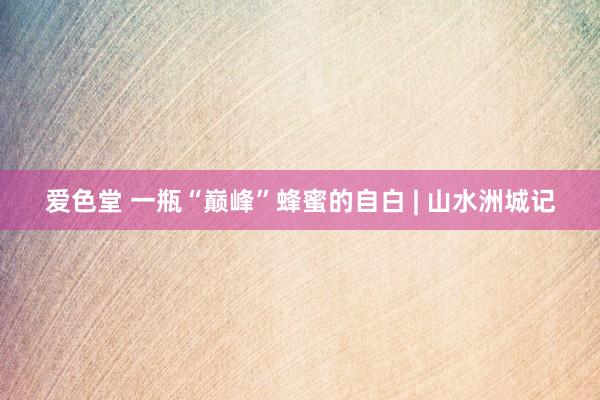 爱色堂 一瓶“巅峰”蜂蜜的自白 | 山水洲城记