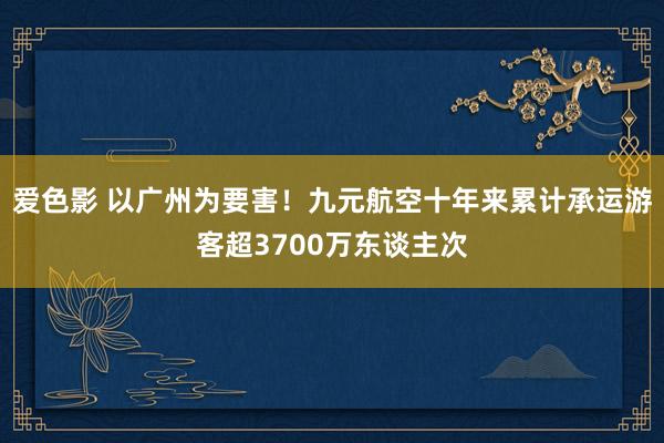 爱色影 以广州为要害！九元航空十年来累计承运游客超3700万东谈主次