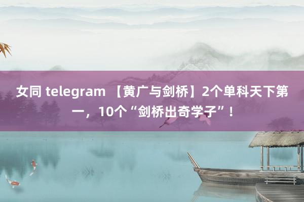 女同 telegram 【黄广与剑桥】2个单科天下第一，10个“剑桥出奇学子”！