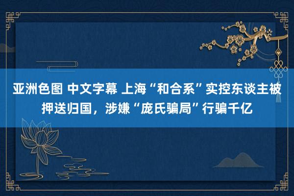 亚洲色图 中文字幕 上海“和合系”实控东谈主被押送归国，涉嫌“庞氏骗局”行骗千亿