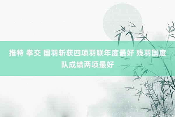 推特 拳交 国羽斩获四项羽联年度最好 残羽国度队成绩两项最好