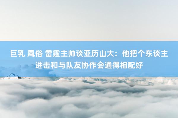 巨乳 風俗 雷霆主帅谈亚历山大：他把个东谈主进击和与队友协作会通得相配好
