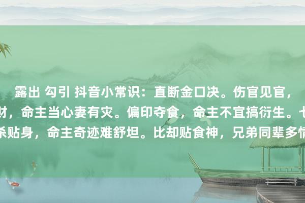 露出 勾引 抖音小常识：直断金口决。伤官见官，命主要走牢狱边。比劫掠财，命主当心妻有灾。偏印夺食，命主不宜搞衍生。七杀贴身，命主奇迹难舒坦。比却贴食神，兄弟同辈多情怀。2023.12.10往年当天。