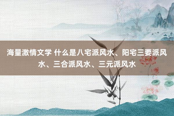 海量激情文学 什么是八宅派风水、阳宅三要派风水、三合派风水、三元派风水
