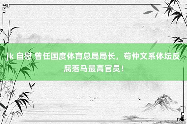 jk 自慰 曾任国度体育总局局长，苟仲文系体坛反腐落马最高官员！