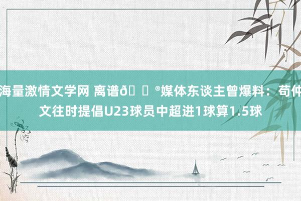 海量激情文学网 离谱😮媒体东谈主曾爆料：苟仲文往时提倡U23球员中超进1球算1.5球