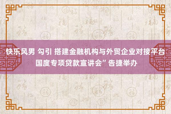 快乐风男 勾引 搭建金融机构与外贸企业对接平台 国度专项贷款宣讲会”告捷举办