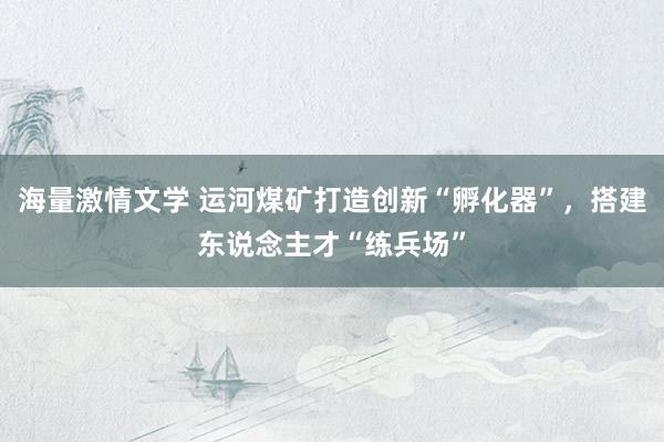 海量激情文学 运河煤矿打造创新“孵化器”，搭建东说念主才“练兵场”