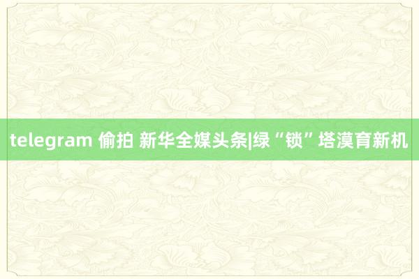 telegram 偷拍 新华全媒头条|绿“锁”塔漠育新机