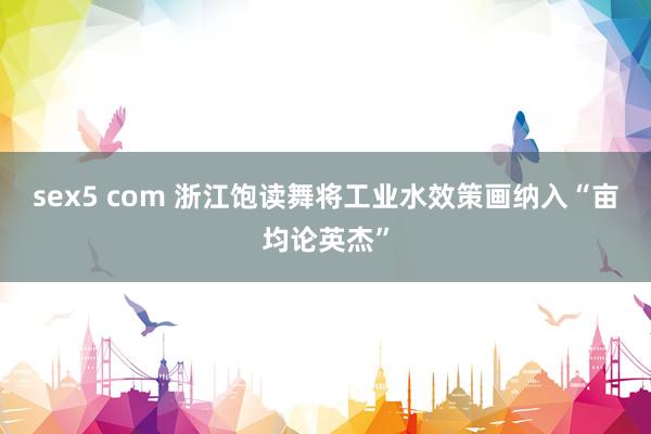 sex5 com 浙江饱读舞将工业水效策画纳入“亩均论英杰”