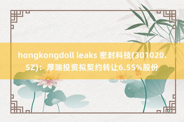 hongkongdoll leaks 密封科技(301020.SZ)：厚瑞投资拟契约转让6.55%股份