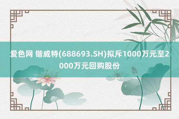 爱色网 锴威特(688693.SH)拟斥1000万元至2000万元回购股份