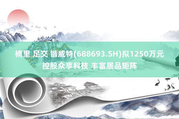 楠里 足交 锴威特(688693.SH)拟1250万元控股众享科技 丰富居品矩阵