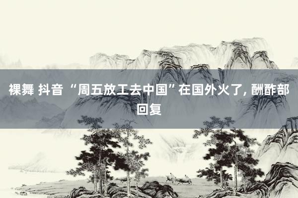 裸舞 抖音 “周五放工去中国”在国外火了， 酬酢部回复