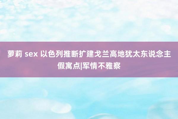 萝莉 sex 以色列推断扩建戈兰高地犹太东说念主假寓点|军情不雅察