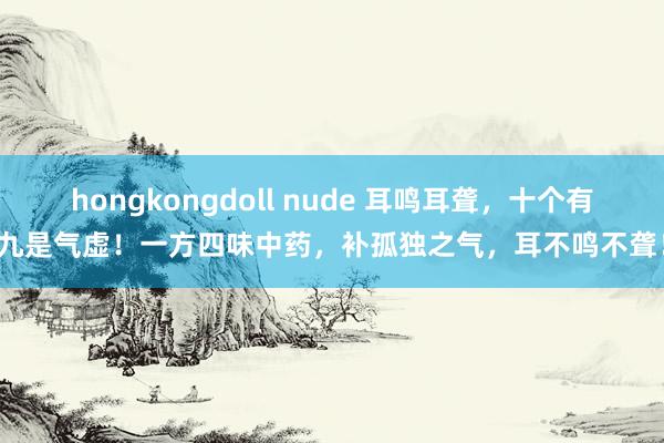 hongkongdoll nude 耳鸣耳聋，十个有九是气虚！一方四味中药，补孤独之气，耳不鸣不聋！