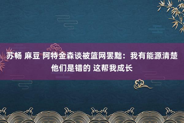 苏畅 麻豆 阿特金森谈被篮网罢黜：我有能源清楚他们是错的 这帮我成长