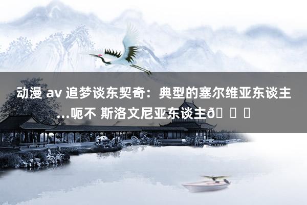 动漫 av 追梦谈东契奇：典型的塞尔维亚东谈主...呃不 斯洛文尼亚东谈主😅