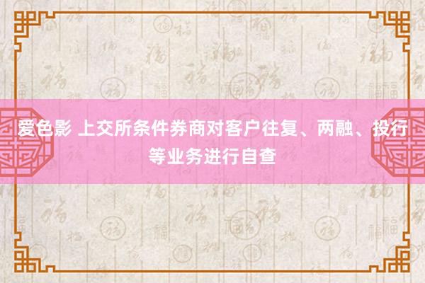 爱色影 上交所条件券商对客户往复、两融、投行等业务进行自查