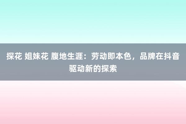 探花 姐妹花 腹地生涯：劳动即本色，品牌在抖音驱动新的探索