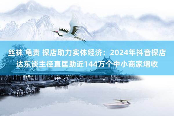 丝袜 龟责 探店助力实体经济：2024年抖音探店达东谈主径直匡助近144万个中小商家增收