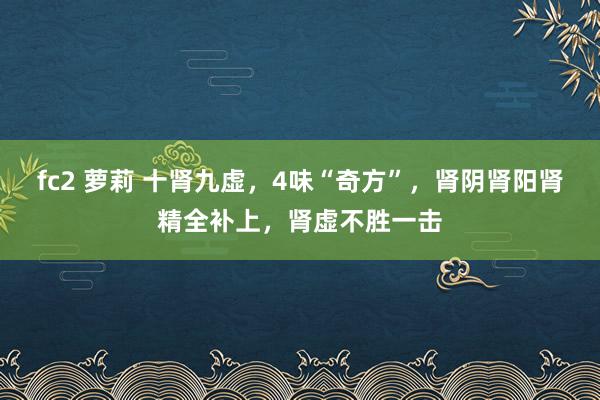 fc2 萝莉 十肾九虚，4味“奇方”，肾阴肾阳肾精全补上，肾虚不胜一击