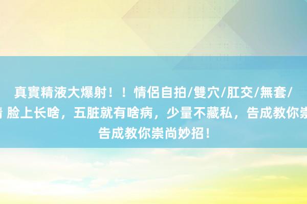 真實精液大爆射!!情侶自拍/雙穴/肛交/無套/大量噴精 脸上长啥,五脏就有啥病,少量不藏私,告成教你崇尚妙招!