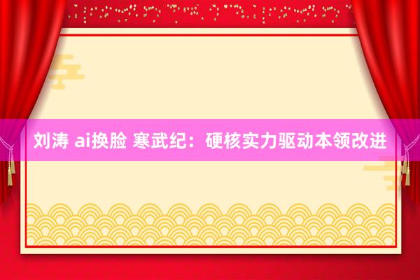 刘涛 ai换脸 寒武纪：硬核实力驱动本领改进
