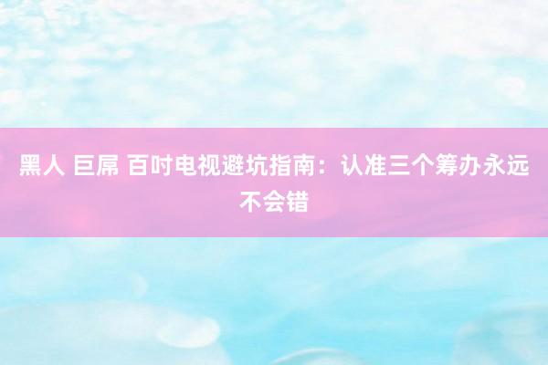 黑人 巨屌 百吋电视避坑指南：认准三个筹办永远不会错