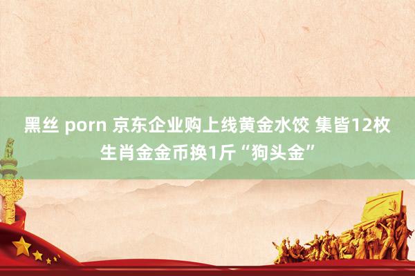 黑丝 porn 京东企业购上线黄金水饺 集皆12枚生肖金金币换1斤“狗头金”