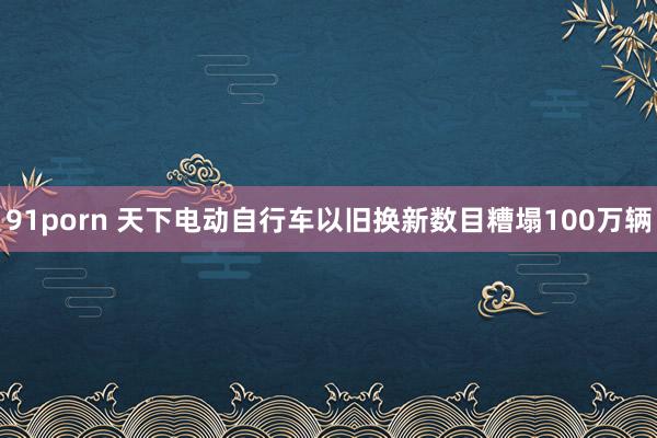 91porn 天下电动自行车以旧换新数目糟塌100万辆