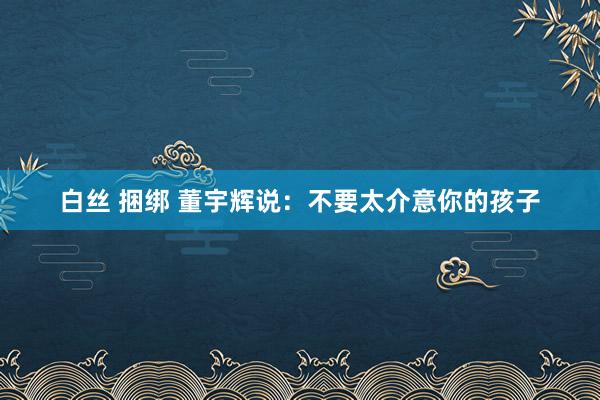 白丝 捆绑 董宇辉说：不要太介意你的孩子