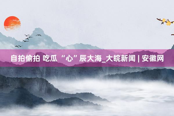 自拍偷拍 吃瓜 “心”辰大海_大皖新闻 | 安徽网