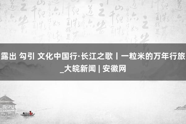 露出 勾引 文化中国行·长江之歌丨一粒米的万年行旅_大皖新闻 | 安徽网