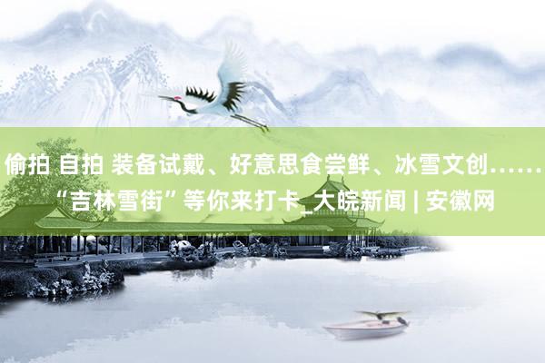 偷拍 自拍 装备试戴、好意思食尝鲜、冰雪文创……“吉林雪街”等你来打卡_大皖新闻 | 安徽网